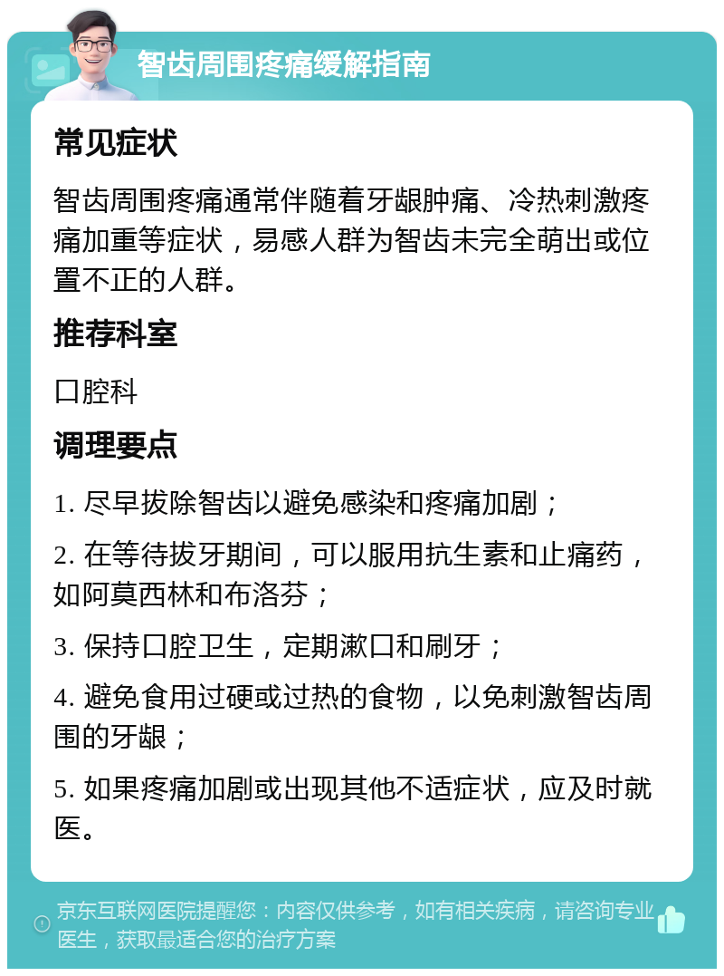 智齿周围疼痛缓解指南 常见症状 智齿周围疼痛通常伴随着牙龈肿痛、冷热刺激疼痛加重等症状，易感人群为智齿未完全萌出或位置不正的人群。 推荐科室 口腔科 调理要点 1. 尽早拔除智齿以避免感染和疼痛加剧； 2. 在等待拔牙期间，可以服用抗生素和止痛药，如阿莫西林和布洛芬； 3. 保持口腔卫生，定期漱口和刷牙； 4. 避免食用过硬或过热的食物，以免刺激智齿周围的牙龈； 5. 如果疼痛加剧或出现其他不适症状，应及时就医。