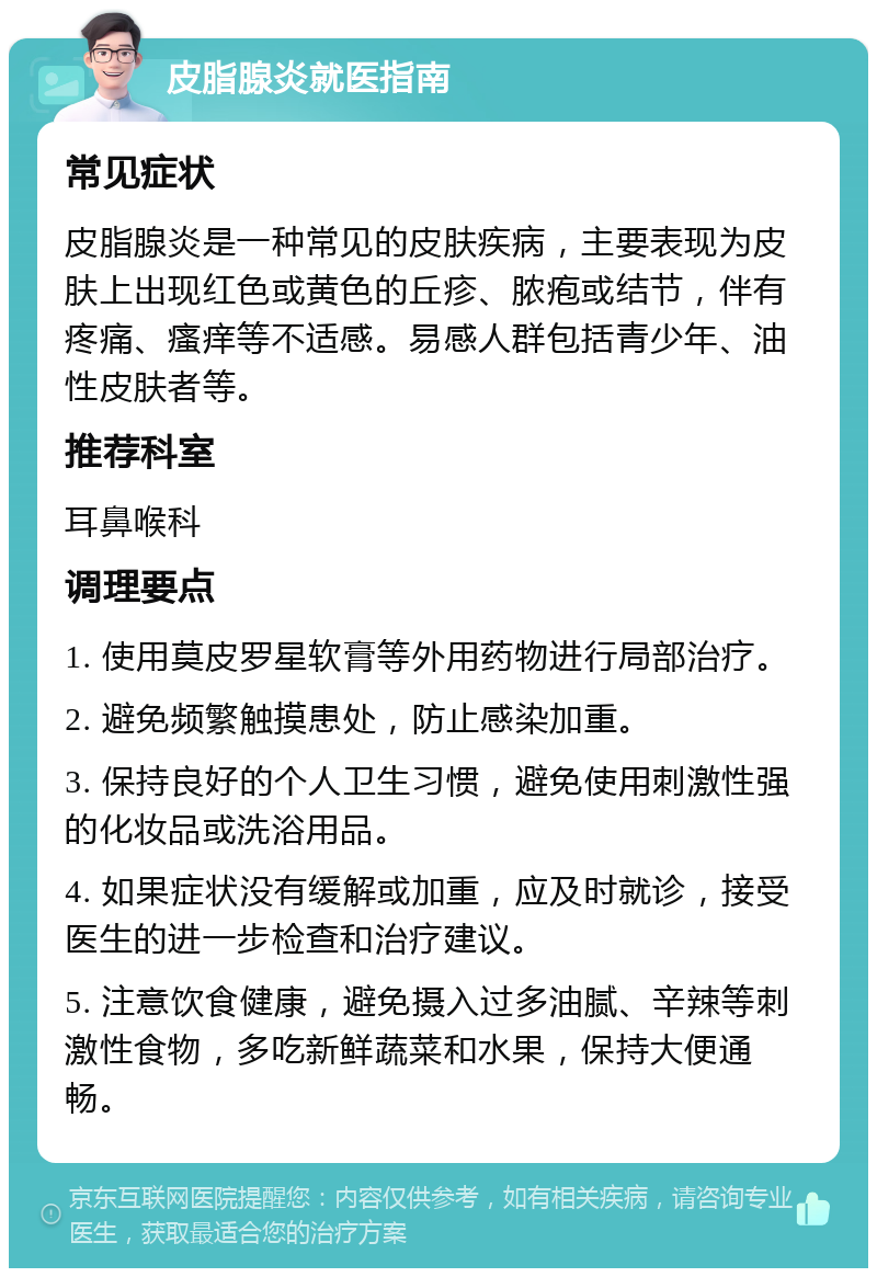 皮脂腺炎就医指南 常见症状 皮脂腺炎是一种常见的皮肤疾病，主要表现为皮肤上出现红色或黄色的丘疹、脓疱或结节，伴有疼痛、瘙痒等不适感。易感人群包括青少年、油性皮肤者等。 推荐科室 耳鼻喉科 调理要点 1. 使用莫皮罗星软膏等外用药物进行局部治疗。 2. 避免频繁触摸患处，防止感染加重。 3. 保持良好的个人卫生习惯，避免使用刺激性强的化妆品或洗浴用品。 4. 如果症状没有缓解或加重，应及时就诊，接受医生的进一步检查和治疗建议。 5. 注意饮食健康，避免摄入过多油腻、辛辣等刺激性食物，多吃新鲜蔬菜和水果，保持大便通畅。