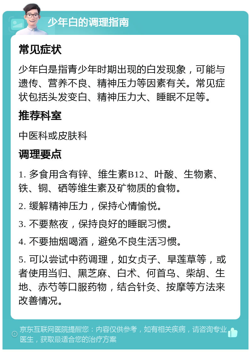 少年白的调理指南 常见症状 少年白是指青少年时期出现的白发现象，可能与遗传、营养不良、精神压力等因素有关。常见症状包括头发变白、精神压力大、睡眠不足等。 推荐科室 中医科或皮肤科 调理要点 1. 多食用含有锌、维生素B12、叶酸、生物素、铁、铜、硒等维生素及矿物质的食物。 2. 缓解精神压力，保持心情愉悦。 3. 不要熬夜，保持良好的睡眠习惯。 4. 不要抽烟喝酒，避免不良生活习惯。 5. 可以尝试中药调理，如女贞子、旱莲草等，或者使用当归、黑芝麻、白术、何首乌、柴胡、生地、赤芍等口服药物，结合针灸、按摩等方法来改善情况。