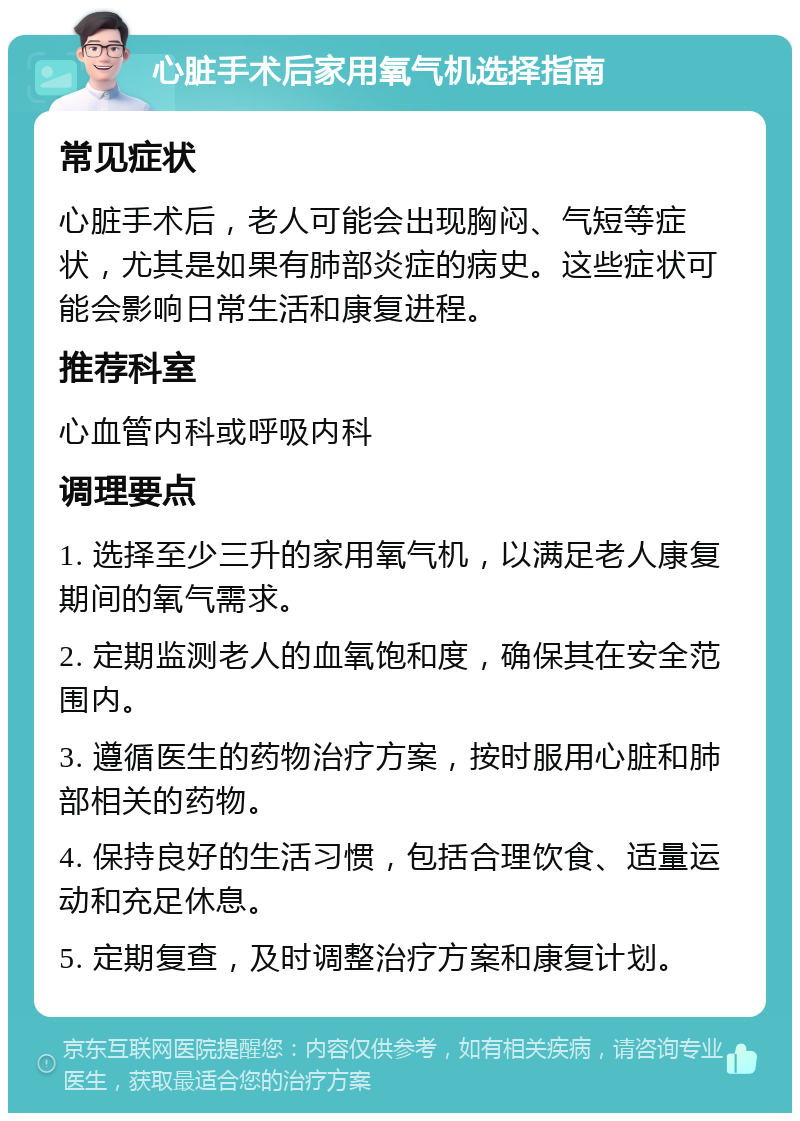 心脏手术后家用氧气机选择指南 常见症状 心脏手术后，老人可能会出现胸闷、气短等症状，尤其是如果有肺部炎症的病史。这些症状可能会影响日常生活和康复进程。 推荐科室 心血管内科或呼吸内科 调理要点 1. 选择至少三升的家用氧气机，以满足老人康复期间的氧气需求。 2. 定期监测老人的血氧饱和度，确保其在安全范围内。 3. 遵循医生的药物治疗方案，按时服用心脏和肺部相关的药物。 4. 保持良好的生活习惯，包括合理饮食、适量运动和充足休息。 5. 定期复查，及时调整治疗方案和康复计划。