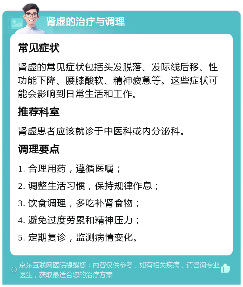 肾虚的治疗与调理 常见症状 肾虚的常见症状包括头发脱落、发际线后移、性功能下降、腰膝酸软、精神疲惫等。这些症状可能会影响到日常生活和工作。 推荐科室 肾虚患者应该就诊于中医科或内分泌科。 调理要点 1. 合理用药，遵循医嘱； 2. 调整生活习惯，保持规律作息； 3. 饮食调理，多吃补肾食物； 4. 避免过度劳累和精神压力； 5. 定期复诊，监测病情变化。