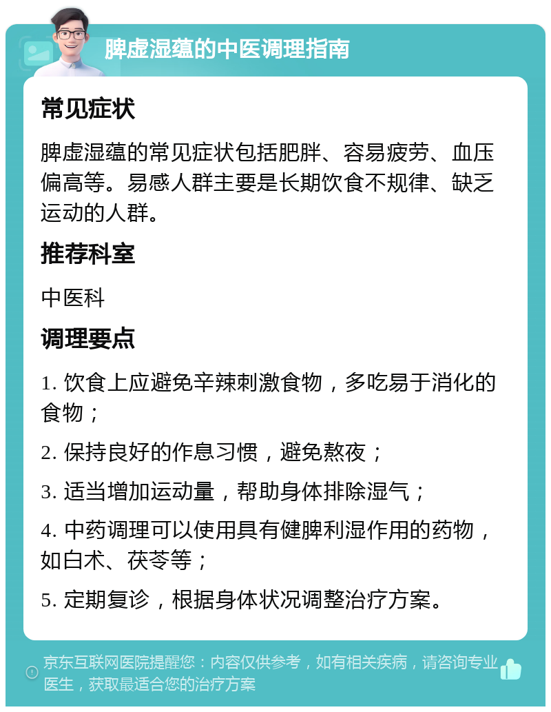 脾虚湿蕴的中医调理指南 常见症状 脾虚湿蕴的常见症状包括肥胖、容易疲劳、血压偏高等。易感人群主要是长期饮食不规律、缺乏运动的人群。 推荐科室 中医科 调理要点 1. 饮食上应避免辛辣刺激食物，多吃易于消化的食物； 2. 保持良好的作息习惯，避免熬夜； 3. 适当增加运动量，帮助身体排除湿气； 4. 中药调理可以使用具有健脾利湿作用的药物，如白术、茯苓等； 5. 定期复诊，根据身体状况调整治疗方案。