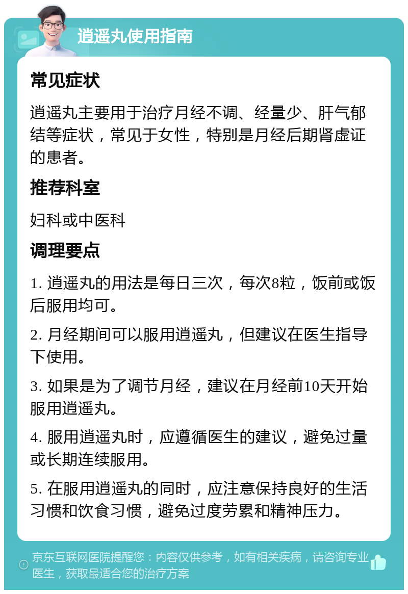 逍遥丸使用指南 常见症状 逍遥丸主要用于治疗月经不调、经量少、肝气郁结等症状，常见于女性，特别是月经后期肾虚证的患者。 推荐科室 妇科或中医科 调理要点 1. 逍遥丸的用法是每日三次，每次8粒，饭前或饭后服用均可。 2. 月经期间可以服用逍遥丸，但建议在医生指导下使用。 3. 如果是为了调节月经，建议在月经前10天开始服用逍遥丸。 4. 服用逍遥丸时，应遵循医生的建议，避免过量或长期连续服用。 5. 在服用逍遥丸的同时，应注意保持良好的生活习惯和饮食习惯，避免过度劳累和精神压力。