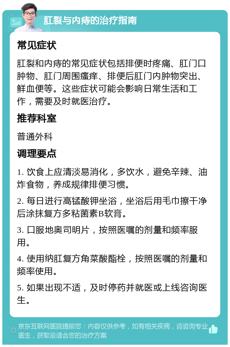 肛裂与内痔的治疗指南 常见症状 肛裂和内痔的常见症状包括排便时疼痛、肛门口肿物、肛门周围瘙痒、排便后肛门内肿物突出、鲜血便等。这些症状可能会影响日常生活和工作，需要及时就医治疗。 推荐科室 普通外科 调理要点 1. 饮食上应清淡易消化，多饮水，避免辛辣、油炸食物，养成规律排便习惯。 2. 每日进行高锰酸钾坐浴，坐浴后用毛巾擦干净后涂抹复方多粘菌素B软膏。 3. 口服地奥司明片，按照医嘱的剂量和频率服用。 4. 使用纳肛复方角菜酸酯栓，按照医嘱的剂量和频率使用。 5. 如果出现不适，及时停药并就医或上线咨询医生。