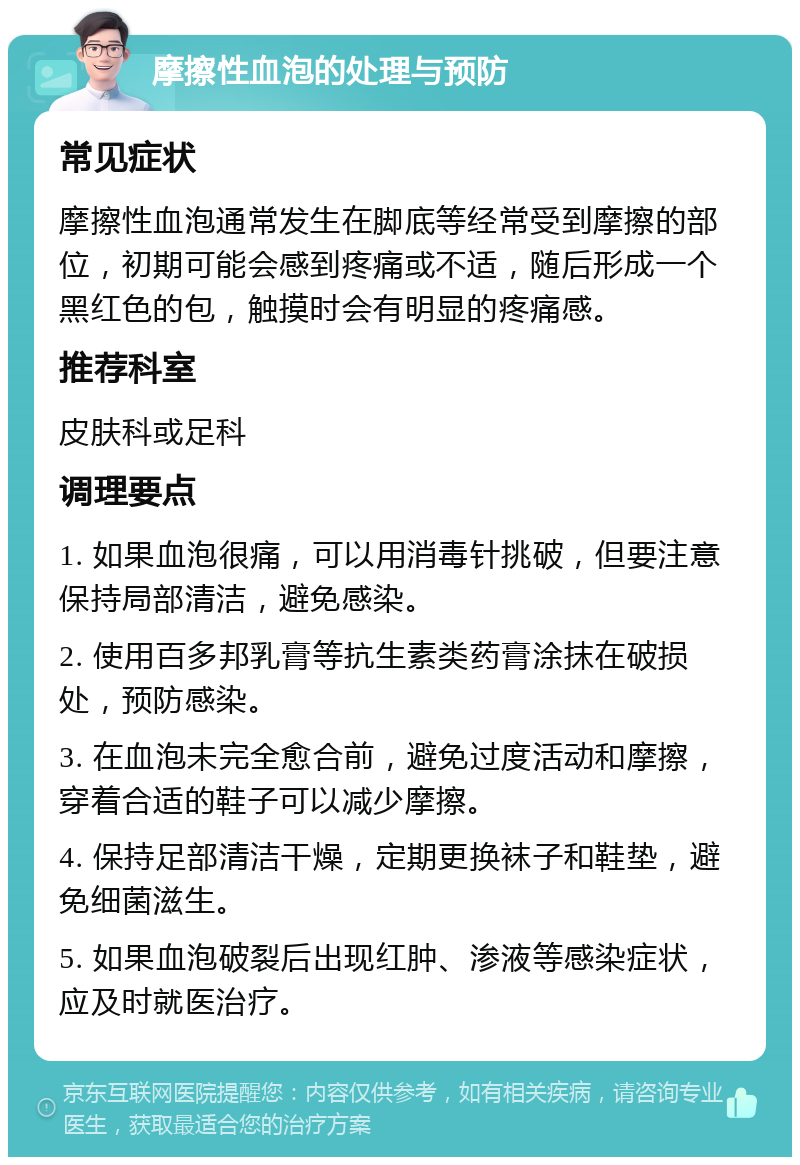 摩擦性血泡的处理与预防 常见症状 摩擦性血泡通常发生在脚底等经常受到摩擦的部位，初期可能会感到疼痛或不适，随后形成一个黑红色的包，触摸时会有明显的疼痛感。 推荐科室 皮肤科或足科 调理要点 1. 如果血泡很痛，可以用消毒针挑破，但要注意保持局部清洁，避免感染。 2. 使用百多邦乳膏等抗生素类药膏涂抹在破损处，预防感染。 3. 在血泡未完全愈合前，避免过度活动和摩擦，穿着合适的鞋子可以减少摩擦。 4. 保持足部清洁干燥，定期更换袜子和鞋垫，避免细菌滋生。 5. 如果血泡破裂后出现红肿、渗液等感染症状，应及时就医治疗。