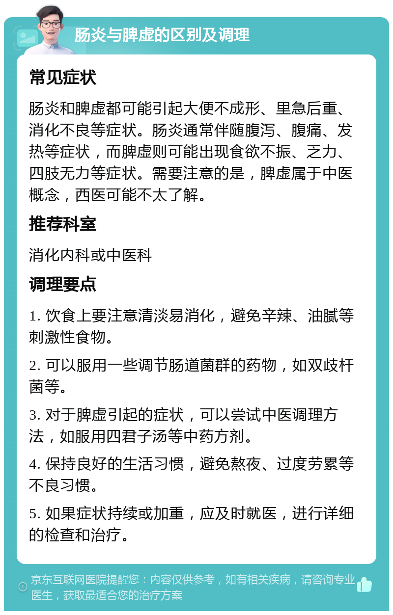 肠炎与脾虚的区别及调理 常见症状 肠炎和脾虚都可能引起大便不成形、里急后重、消化不良等症状。肠炎通常伴随腹泻、腹痛、发热等症状，而脾虚则可能出现食欲不振、乏力、四肢无力等症状。需要注意的是，脾虚属于中医概念，西医可能不太了解。 推荐科室 消化内科或中医科 调理要点 1. 饮食上要注意清淡易消化，避免辛辣、油腻等刺激性食物。 2. 可以服用一些调节肠道菌群的药物，如双歧杆菌等。 3. 对于脾虚引起的症状，可以尝试中医调理方法，如服用四君子汤等中药方剂。 4. 保持良好的生活习惯，避免熬夜、过度劳累等不良习惯。 5. 如果症状持续或加重，应及时就医，进行详细的检查和治疗。