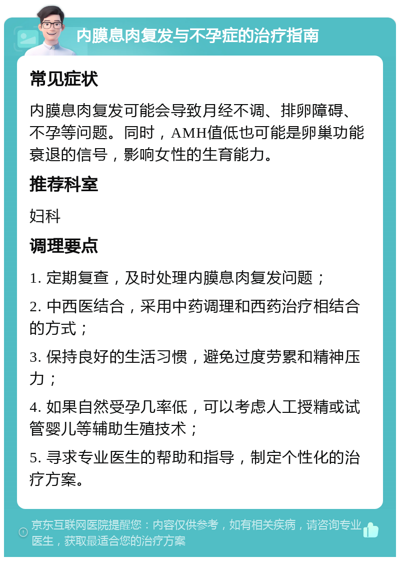 内膜息肉复发与不孕症的治疗指南 常见症状 内膜息肉复发可能会导致月经不调、排卵障碍、不孕等问题。同时，AMH值低也可能是卵巢功能衰退的信号，影响女性的生育能力。 推荐科室 妇科 调理要点 1. 定期复查，及时处理内膜息肉复发问题； 2. 中西医结合，采用中药调理和西药治疗相结合的方式； 3. 保持良好的生活习惯，避免过度劳累和精神压力； 4. 如果自然受孕几率低，可以考虑人工授精或试管婴儿等辅助生殖技术； 5. 寻求专业医生的帮助和指导，制定个性化的治疗方案。