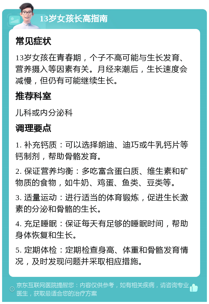 13岁女孩长高指南 常见症状 13岁女孩在青春期，个子不高可能与生长发育、营养摄入等因素有关。月经来潮后，生长速度会减慢，但仍有可能继续生长。 推荐科室 儿科或内分泌科 调理要点 1. 补充钙质：可以选择朗迪、迪巧或牛乳钙片等钙制剂，帮助骨骼发育。 2. 保证营养均衡：多吃富含蛋白质、维生素和矿物质的食物，如牛奶、鸡蛋、鱼类、豆类等。 3. 适量运动：进行适当的体育锻炼，促进生长激素的分泌和骨骼的生长。 4. 充足睡眠：保证每天有足够的睡眠时间，帮助身体恢复和生长。 5. 定期体检：定期检查身高、体重和骨骼发育情况，及时发现问题并采取相应措施。