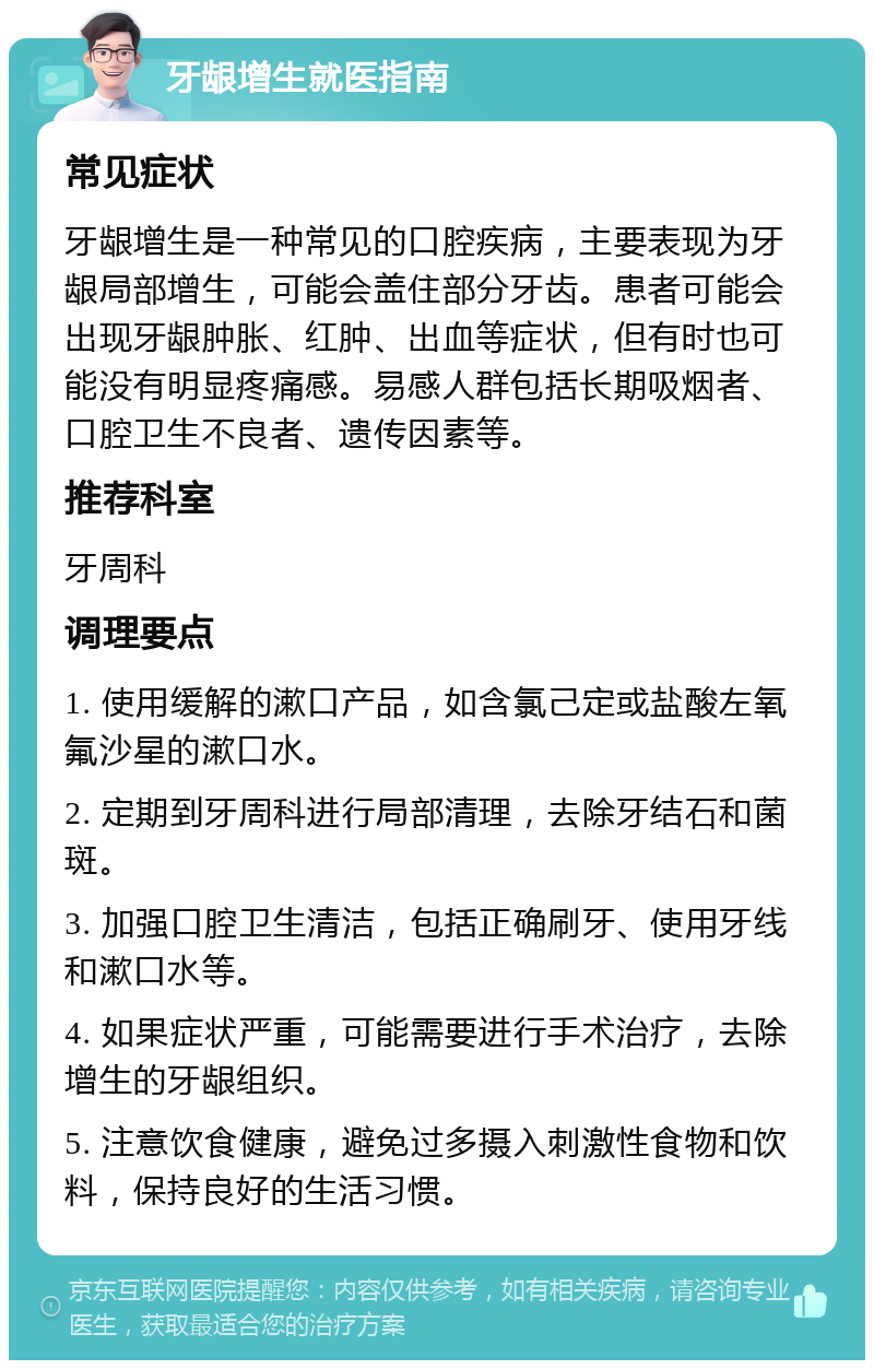 牙龈增生就医指南 常见症状 牙龈增生是一种常见的口腔疾病，主要表现为牙龈局部增生，可能会盖住部分牙齿。患者可能会出现牙龈肿胀、红肿、出血等症状，但有时也可能没有明显疼痛感。易感人群包括长期吸烟者、口腔卫生不良者、遗传因素等。 推荐科室 牙周科 调理要点 1. 使用缓解的漱口产品，如含氯己定或盐酸左氧氟沙星的漱口水。 2. 定期到牙周科进行局部清理，去除牙结石和菌斑。 3. 加强口腔卫生清洁，包括正确刷牙、使用牙线和漱口水等。 4. 如果症状严重，可能需要进行手术治疗，去除增生的牙龈组织。 5. 注意饮食健康，避免过多摄入刺激性食物和饮料，保持良好的生活习惯。