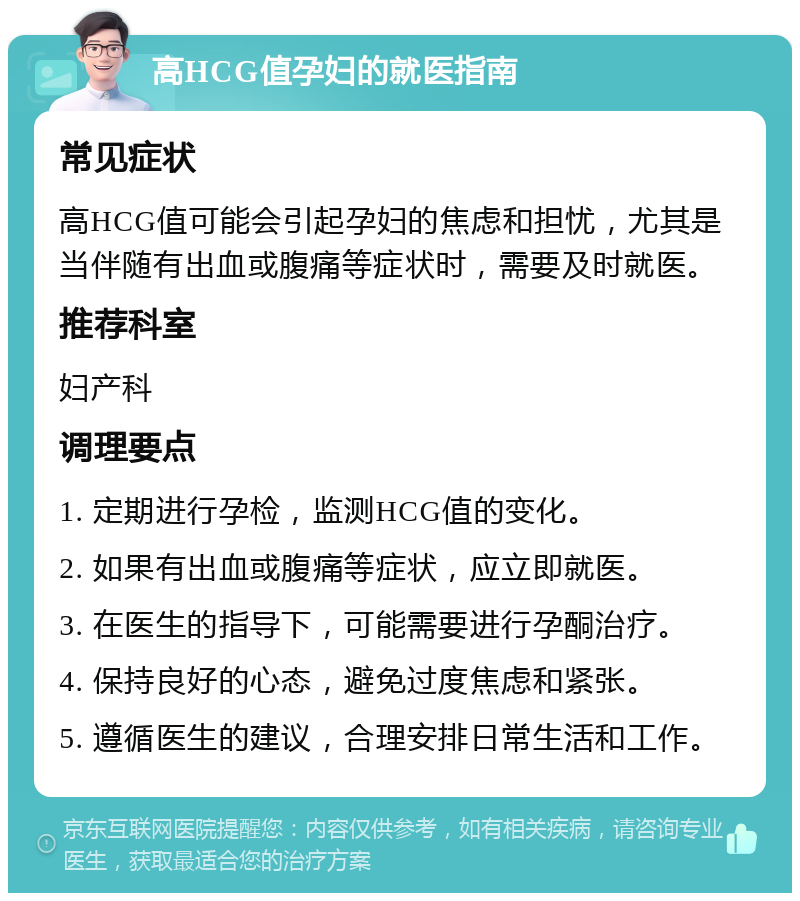 高HCG值孕妇的就医指南 常见症状 高HCG值可能会引起孕妇的焦虑和担忧，尤其是当伴随有出血或腹痛等症状时，需要及时就医。 推荐科室 妇产科 调理要点 1. 定期进行孕检，监测HCG值的变化。 2. 如果有出血或腹痛等症状，应立即就医。 3. 在医生的指导下，可能需要进行孕酮治疗。 4. 保持良好的心态，避免过度焦虑和紧张。 5. 遵循医生的建议，合理安排日常生活和工作。