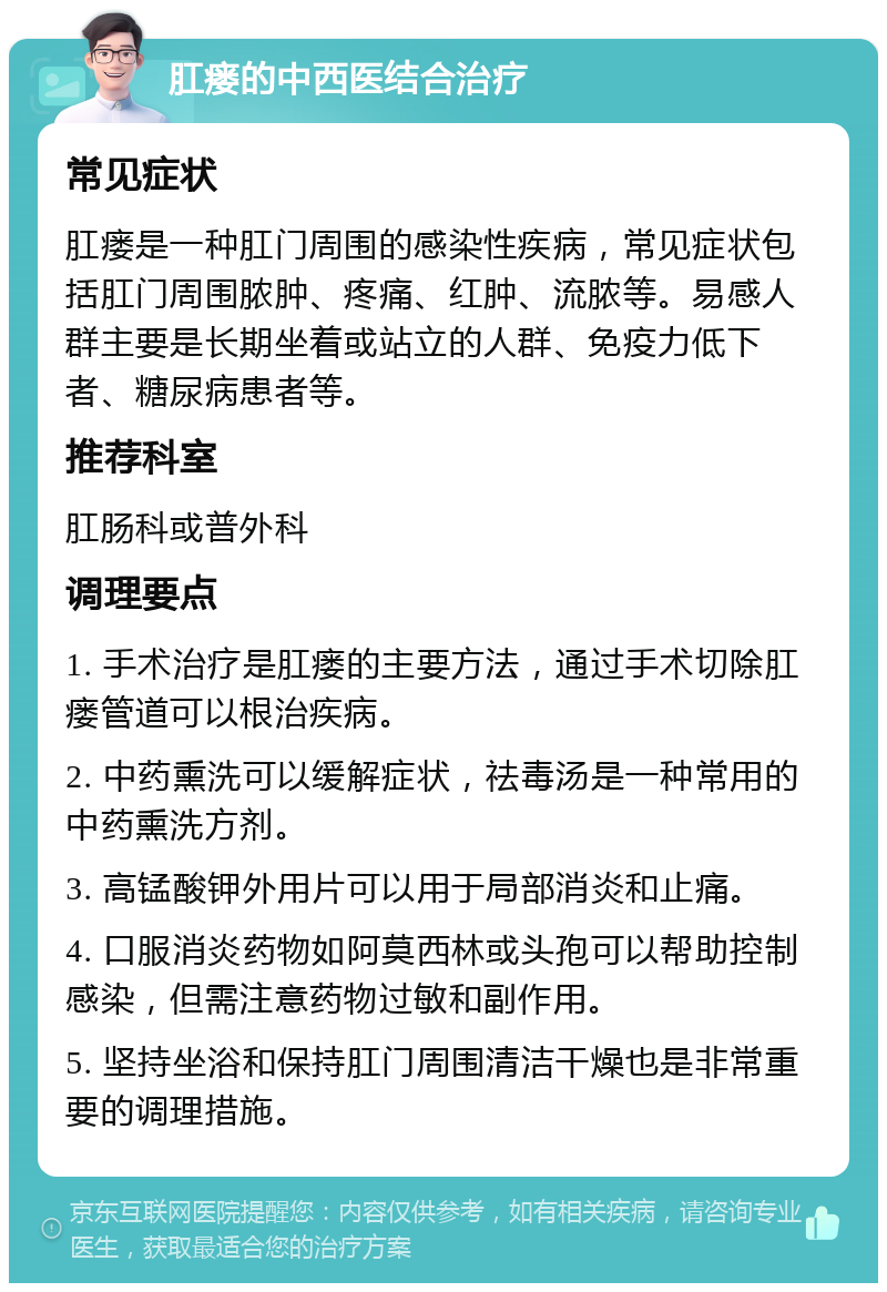 肛瘘的中西医结合治疗 常见症状 肛瘘是一种肛门周围的感染性疾病，常见症状包括肛门周围脓肿、疼痛、红肿、流脓等。易感人群主要是长期坐着或站立的人群、免疫力低下者、糖尿病患者等。 推荐科室 肛肠科或普外科 调理要点 1. 手术治疗是肛瘘的主要方法，通过手术切除肛瘘管道可以根治疾病。 2. 中药熏洗可以缓解症状，祛毒汤是一种常用的中药熏洗方剂。 3. 高锰酸钾外用片可以用于局部消炎和止痛。 4. 口服消炎药物如阿莫西林或头孢可以帮助控制感染，但需注意药物过敏和副作用。 5. 坚持坐浴和保持肛门周围清洁干燥也是非常重要的调理措施。