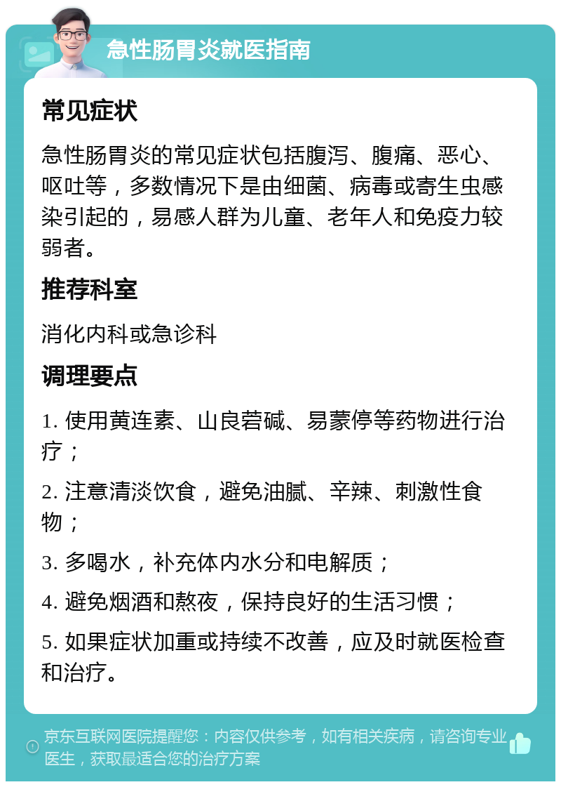 急性肠胃炎就医指南 常见症状 急性肠胃炎的常见症状包括腹泻、腹痛、恶心、呕吐等，多数情况下是由细菌、病毒或寄生虫感染引起的，易感人群为儿童、老年人和免疫力较弱者。 推荐科室 消化内科或急诊科 调理要点 1. 使用黄连素、山良菪碱、易蒙停等药物进行治疗； 2. 注意清淡饮食，避免油腻、辛辣、刺激性食物； 3. 多喝水，补充体内水分和电解质； 4. 避免烟酒和熬夜，保持良好的生活习惯； 5. 如果症状加重或持续不改善，应及时就医检查和治疗。