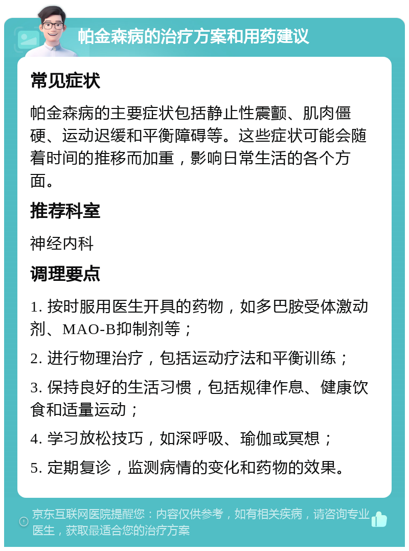 帕金森病的治疗方案和用药建议 常见症状 帕金森病的主要症状包括静止性震颤、肌肉僵硬、运动迟缓和平衡障碍等。这些症状可能会随着时间的推移而加重，影响日常生活的各个方面。 推荐科室 神经内科 调理要点 1. 按时服用医生开具的药物，如多巴胺受体激动剂、MAO-B抑制剂等； 2. 进行物理治疗，包括运动疗法和平衡训练； 3. 保持良好的生活习惯，包括规律作息、健康饮食和适量运动； 4. 学习放松技巧，如深呼吸、瑜伽或冥想； 5. 定期复诊，监测病情的变化和药物的效果。