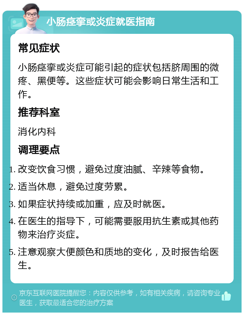 小肠痉挛或炎症就医指南 常见症状 小肠痉挛或炎症可能引起的症状包括脐周围的微疼、黑便等。这些症状可能会影响日常生活和工作。 推荐科室 消化内科 调理要点 改变饮食习惯，避免过度油腻、辛辣等食物。 适当休息，避免过度劳累。 如果症状持续或加重，应及时就医。 在医生的指导下，可能需要服用抗生素或其他药物来治疗炎症。 注意观察大便颜色和质地的变化，及时报告给医生。