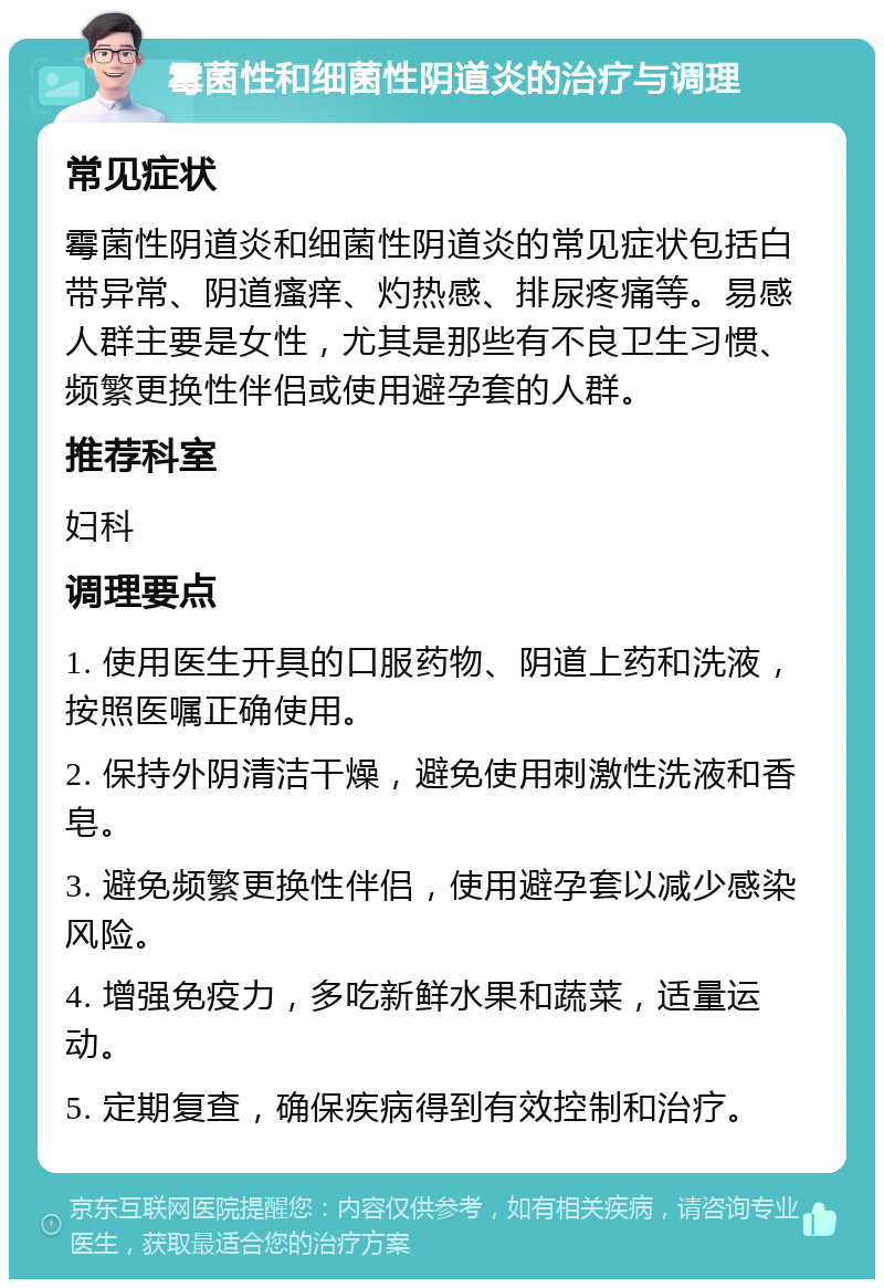 霉菌性和细菌性阴道炎的治疗与调理 常见症状 霉菌性阴道炎和细菌性阴道炎的常见症状包括白带异常、阴道瘙痒、灼热感、排尿疼痛等。易感人群主要是女性，尤其是那些有不良卫生习惯、频繁更换性伴侣或使用避孕套的人群。 推荐科室 妇科 调理要点 1. 使用医生开具的口服药物、阴道上药和洗液，按照医嘱正确使用。 2. 保持外阴清洁干燥，避免使用刺激性洗液和香皂。 3. 避免频繁更换性伴侣，使用避孕套以减少感染风险。 4. 增强免疫力，多吃新鲜水果和蔬菜，适量运动。 5. 定期复查，确保疾病得到有效控制和治疗。