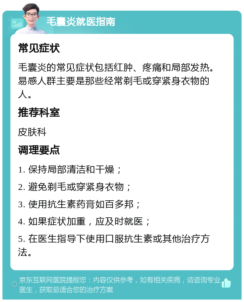 毛囊炎就医指南 常见症状 毛囊炎的常见症状包括红肿、疼痛和局部发热。易感人群主要是那些经常剃毛或穿紧身衣物的人。 推荐科室 皮肤科 调理要点 1. 保持局部清洁和干燥； 2. 避免剃毛或穿紧身衣物； 3. 使用抗生素药膏如百多邦； 4. 如果症状加重，应及时就医； 5. 在医生指导下使用口服抗生素或其他治疗方法。