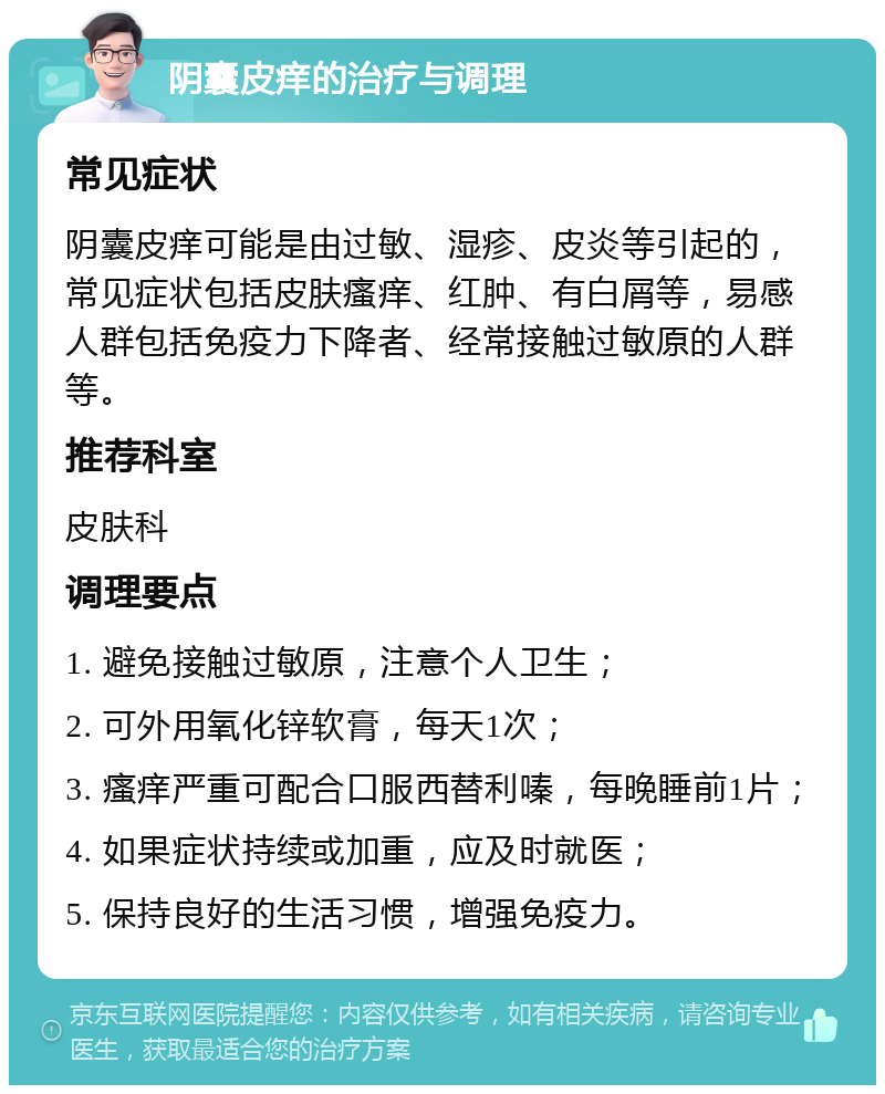 阴囊皮痒的治疗与调理 常见症状 阴囊皮痒可能是由过敏、湿疹、皮炎等引起的，常见症状包括皮肤瘙痒、红肿、有白屑等，易感人群包括免疫力下降者、经常接触过敏原的人群等。 推荐科室 皮肤科 调理要点 1. 避免接触过敏原，注意个人卫生； 2. 可外用氧化锌软膏，每天1次； 3. 瘙痒严重可配合口服西替利嗪，每晚睡前1片； 4. 如果症状持续或加重，应及时就医； 5. 保持良好的生活习惯，增强免疫力。