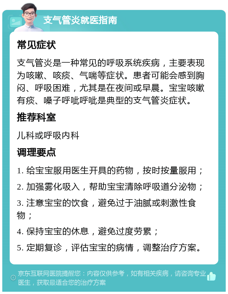 支气管炎就医指南 常见症状 支气管炎是一种常见的呼吸系统疾病，主要表现为咳嗽、咳痰、气喘等症状。患者可能会感到胸闷、呼吸困难，尤其是在夜间或早晨。宝宝咳嗽有痰、嗓子呼呲呼呲是典型的支气管炎症状。 推荐科室 儿科或呼吸内科 调理要点 1. 给宝宝服用医生开具的药物，按时按量服用； 2. 加强雾化吸入，帮助宝宝清除呼吸道分泌物； 3. 注意宝宝的饮食，避免过于油腻或刺激性食物； 4. 保持宝宝的休息，避免过度劳累； 5. 定期复诊，评估宝宝的病情，调整治疗方案。