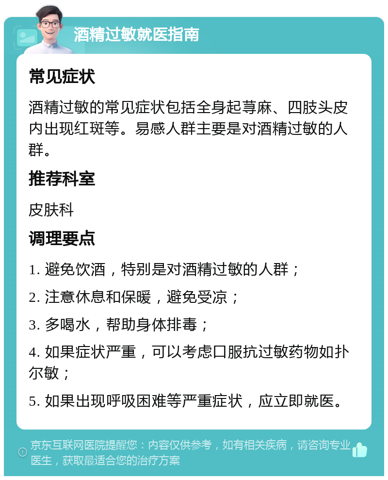 酒精过敏就医指南 常见症状 酒精过敏的常见症状包括全身起荨麻、四肢头皮内出现红斑等。易感人群主要是对酒精过敏的人群。 推荐科室 皮肤科 调理要点 1. 避免饮酒，特别是对酒精过敏的人群； 2. 注意休息和保暖，避免受凉； 3. 多喝水，帮助身体排毒； 4. 如果症状严重，可以考虑口服抗过敏药物如扑尔敏； 5. 如果出现呼吸困难等严重症状，应立即就医。