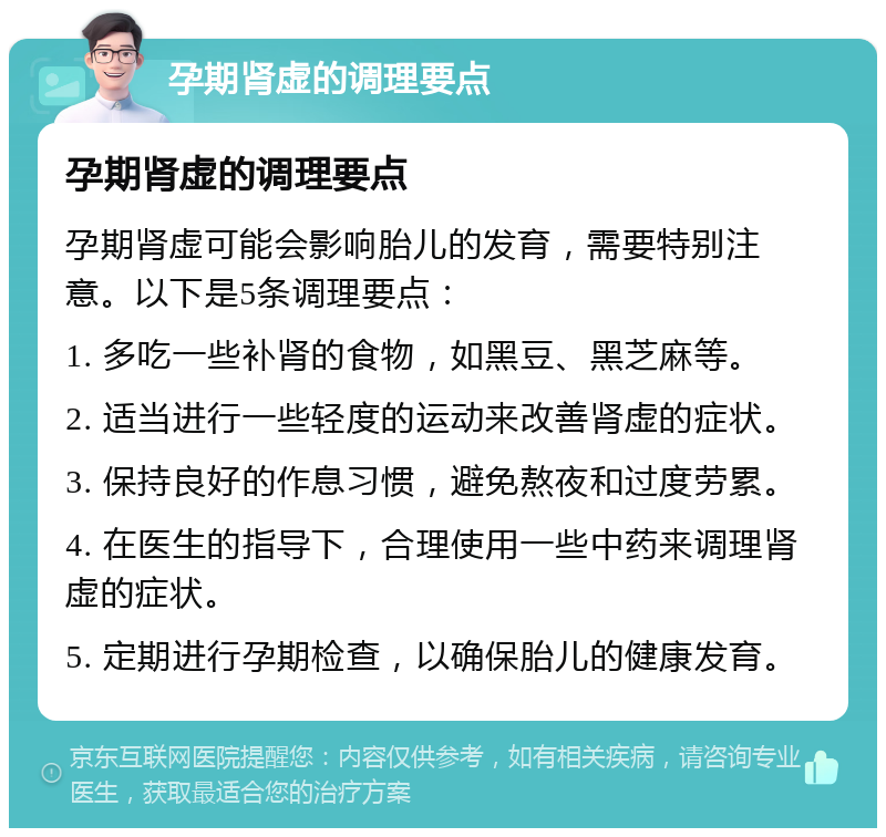 孕期肾虚的调理要点 孕期肾虚的调理要点 孕期肾虚可能会影响胎儿的发育，需要特别注意。以下是5条调理要点： 1. 多吃一些补肾的食物，如黑豆、黑芝麻等。 2. 适当进行一些轻度的运动来改善肾虚的症状。 3. 保持良好的作息习惯，避免熬夜和过度劳累。 4. 在医生的指导下，合理使用一些中药来调理肾虚的症状。 5. 定期进行孕期检查，以确保胎儿的健康发育。