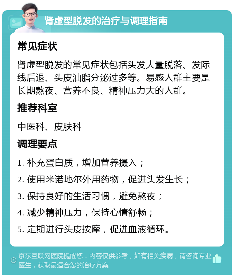 肾虚型脱发的治疗与调理指南 常见症状 肾虚型脱发的常见症状包括头发大量脱落、发际线后退、头皮油脂分泌过多等。易感人群主要是长期熬夜、营养不良、精神压力大的人群。 推荐科室 中医科、皮肤科 调理要点 1. 补充蛋白质，增加营养摄入； 2. 使用米诺地尔外用药物，促进头发生长； 3. 保持良好的生活习惯，避免熬夜； 4. 减少精神压力，保持心情舒畅； 5. 定期进行头皮按摩，促进血液循环。