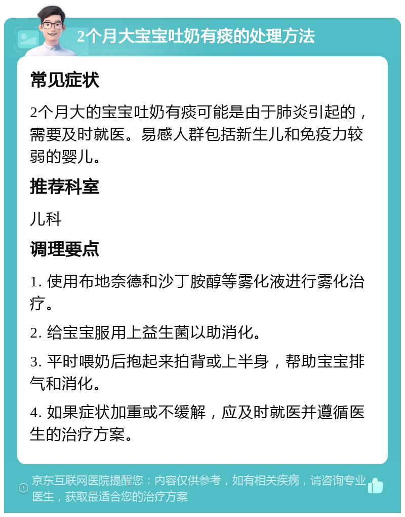 2个月大宝宝吐奶有痰的处理方法 常见症状 2个月大的宝宝吐奶有痰可能是由于肺炎引起的，需要及时就医。易感人群包括新生儿和免疫力较弱的婴儿。 推荐科室 儿科 调理要点 1. 使用布地奈德和沙丁胺醇等雾化液进行雾化治疗。 2. 给宝宝服用上益生菌以助消化。 3. 平时喂奶后抱起来拍背或上半身，帮助宝宝排气和消化。 4. 如果症状加重或不缓解，应及时就医并遵循医生的治疗方案。