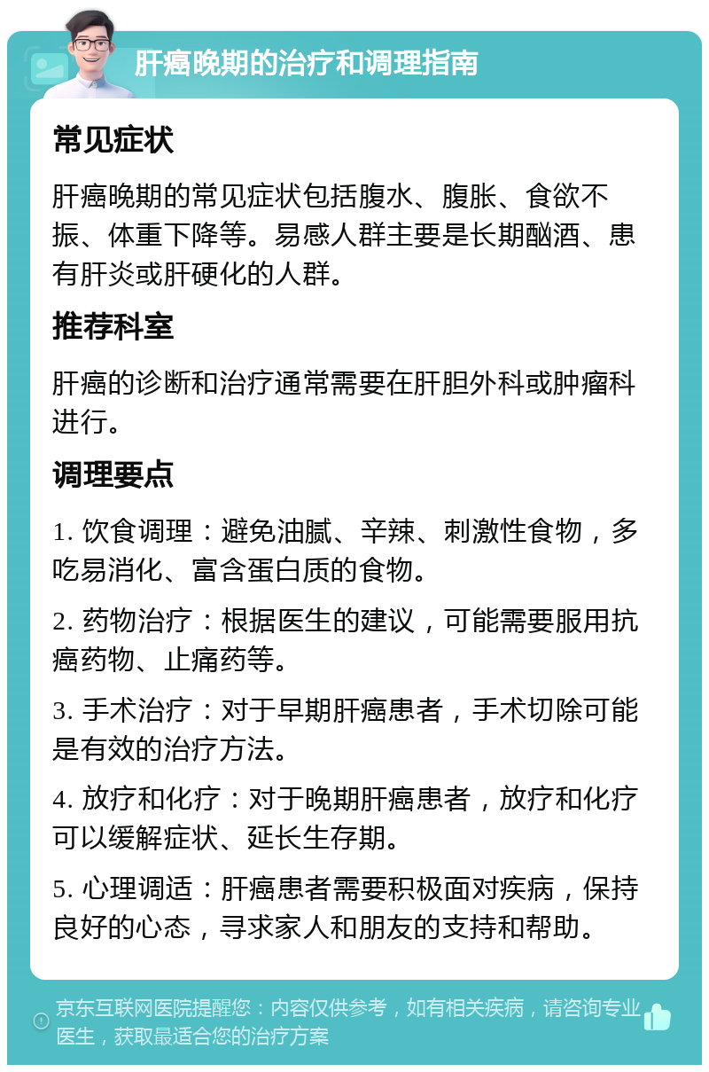 肝癌晚期的治疗和调理指南 常见症状 肝癌晚期的常见症状包括腹水、腹胀、食欲不振、体重下降等。易感人群主要是长期酗酒、患有肝炎或肝硬化的人群。 推荐科室 肝癌的诊断和治疗通常需要在肝胆外科或肿瘤科进行。 调理要点 1. 饮食调理：避免油腻、辛辣、刺激性食物，多吃易消化、富含蛋白质的食物。 2. 药物治疗：根据医生的建议，可能需要服用抗癌药物、止痛药等。 3. 手术治疗：对于早期肝癌患者，手术切除可能是有效的治疗方法。 4. 放疗和化疗：对于晚期肝癌患者，放疗和化疗可以缓解症状、延长生存期。 5. 心理调适：肝癌患者需要积极面对疾病，保持良好的心态，寻求家人和朋友的支持和帮助。