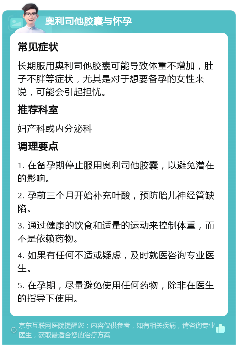 奥利司他胶囊与怀孕 常见症状 长期服用奥利司他胶囊可能导致体重不增加，肚子不胖等症状，尤其是对于想要备孕的女性来说，可能会引起担忧。 推荐科室 妇产科或内分泌科 调理要点 1. 在备孕期停止服用奥利司他胶囊，以避免潜在的影响。 2. 孕前三个月开始补充叶酸，预防胎儿神经管缺陷。 3. 通过健康的饮食和适量的运动来控制体重，而不是依赖药物。 4. 如果有任何不适或疑虑，及时就医咨询专业医生。 5. 在孕期，尽量避免使用任何药物，除非在医生的指导下使用。