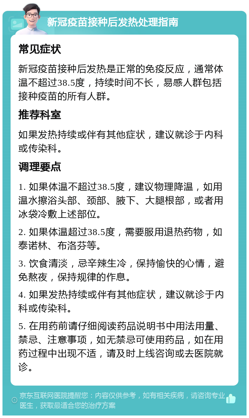 新冠疫苗接种后发热处理指南 常见症状 新冠疫苗接种后发热是正常的免疫反应，通常体温不超过38.5度，持续时间不长，易感人群包括接种疫苗的所有人群。 推荐科室 如果发热持续或伴有其他症状，建议就诊于内科或传染科。 调理要点 1. 如果体温不超过38.5度，建议物理降温，如用温水擦浴头部、颈部、腋下、大腿根部，或者用冰袋冷敷上述部位。 2. 如果体温超过38.5度，需要服用退热药物，如泰诺林、布洛芬等。 3. 饮食清淡，忌辛辣生冷，保持愉快的心情，避免熬夜，保持规律的作息。 4. 如果发热持续或伴有其他症状，建议就诊于内科或传染科。 5. 在用药前请仔细阅读药品说明书中用法用量、禁忌、注意事项，如无禁忌可使用药品，如在用药过程中出现不适，请及时上线咨询或去医院就诊。