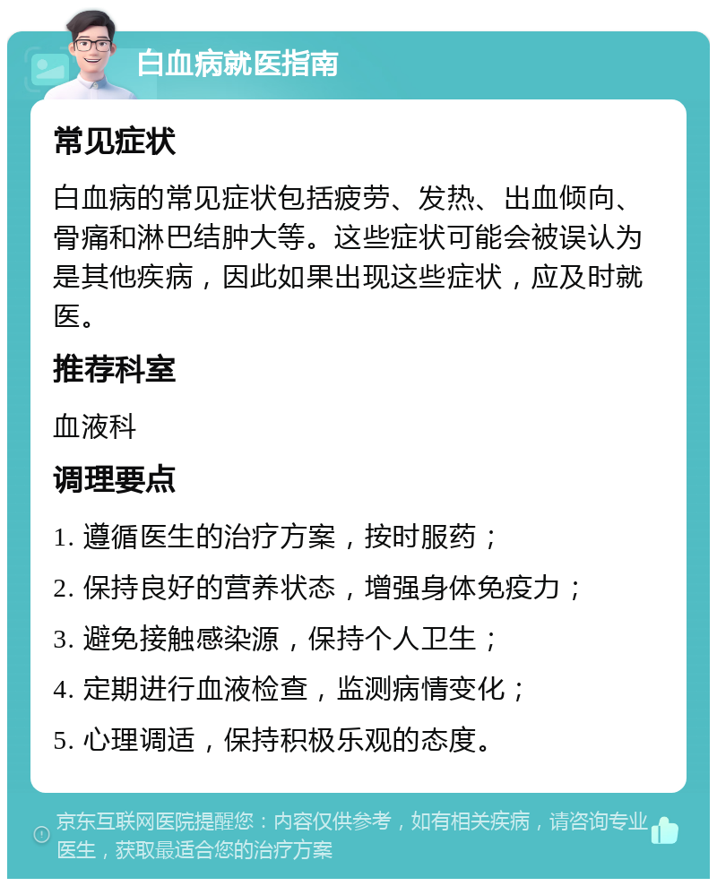 白血病就医指南 常见症状 白血病的常见症状包括疲劳、发热、出血倾向、骨痛和淋巴结肿大等。这些症状可能会被误认为是其他疾病，因此如果出现这些症状，应及时就医。 推荐科室 血液科 调理要点 1. 遵循医生的治疗方案，按时服药； 2. 保持良好的营养状态，增强身体免疫力； 3. 避免接触感染源，保持个人卫生； 4. 定期进行血液检查，监测病情变化； 5. 心理调适，保持积极乐观的态度。