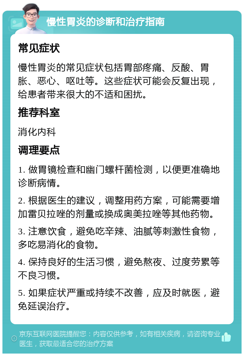 慢性胃炎的诊断和治疗指南 常见症状 慢性胃炎的常见症状包括胃部疼痛、反酸、胃胀、恶心、呕吐等。这些症状可能会反复出现，给患者带来很大的不适和困扰。 推荐科室 消化内科 调理要点 1. 做胃镜检查和幽门螺杆菌检测，以便更准确地诊断病情。 2. 根据医生的建议，调整用药方案，可能需要增加雷贝拉唑的剂量或换成奥美拉唑等其他药物。 3. 注意饮食，避免吃辛辣、油腻等刺激性食物，多吃易消化的食物。 4. 保持良好的生活习惯，避免熬夜、过度劳累等不良习惯。 5. 如果症状严重或持续不改善，应及时就医，避免延误治疗。