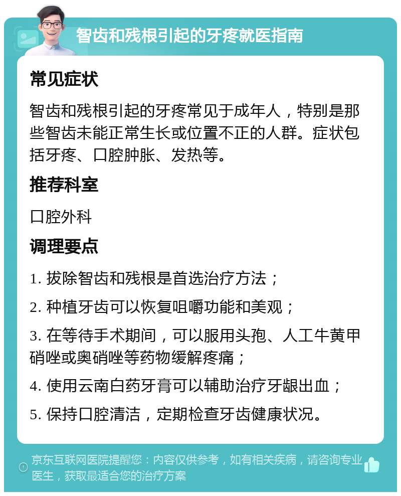 智齿和残根引起的牙疼就医指南 常见症状 智齿和残根引起的牙疼常见于成年人，特别是那些智齿未能正常生长或位置不正的人群。症状包括牙疼、口腔肿胀、发热等。 推荐科室 口腔外科 调理要点 1. 拔除智齿和残根是首选治疗方法； 2. 种植牙齿可以恢复咀嚼功能和美观； 3. 在等待手术期间，可以服用头孢、人工牛黄甲硝唑或奥硝唑等药物缓解疼痛； 4. 使用云南白药牙膏可以辅助治疗牙龈出血； 5. 保持口腔清洁，定期检查牙齿健康状况。