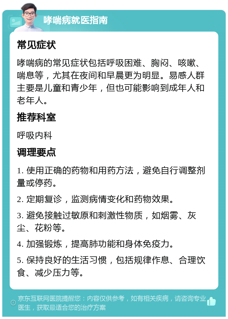 哮喘病就医指南 常见症状 哮喘病的常见症状包括呼吸困难、胸闷、咳嗽、喘息等，尤其在夜间和早晨更为明显。易感人群主要是儿童和青少年，但也可能影响到成年人和老年人。 推荐科室 呼吸内科 调理要点 1. 使用正确的药物和用药方法，避免自行调整剂量或停药。 2. 定期复诊，监测病情变化和药物效果。 3. 避免接触过敏原和刺激性物质，如烟雾、灰尘、花粉等。 4. 加强锻炼，提高肺功能和身体免疫力。 5. 保持良好的生活习惯，包括规律作息、合理饮食、减少压力等。