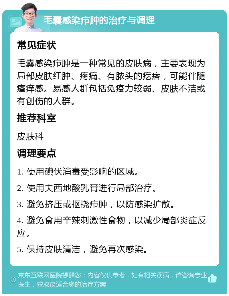 毛囊感染疖肿的治疗与调理 常见症状 毛囊感染疖肿是一种常见的皮肤病，主要表现为局部皮肤红肿、疼痛、有脓头的疙瘩，可能伴随瘙痒感。易感人群包括免疫力较弱、皮肤不洁或有创伤的人群。 推荐科室 皮肤科 调理要点 1. 使用碘伏消毒受影响的区域。 2. 使用夫西地酸乳膏进行局部治疗。 3. 避免挤压或抠挠疖肿，以防感染扩散。 4. 避免食用辛辣刺激性食物，以减少局部炎症反应。 5. 保持皮肤清洁，避免再次感染。