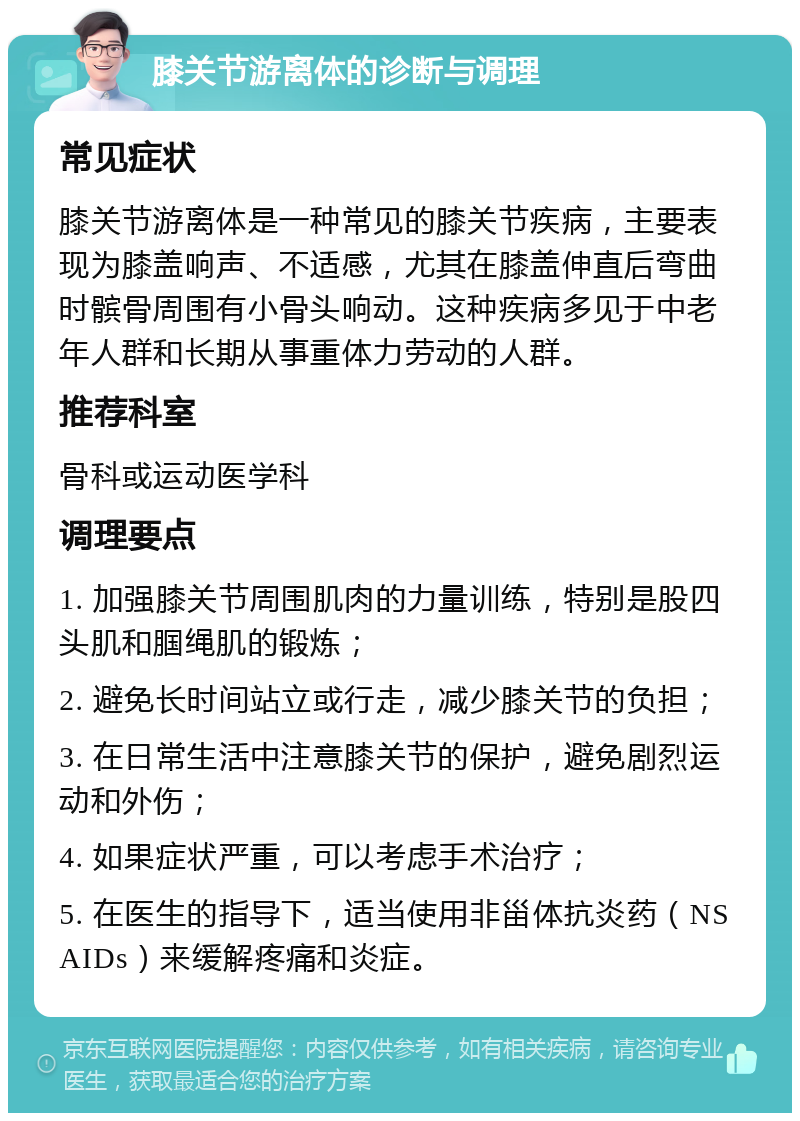 膝关节游离体的诊断与调理 常见症状 膝关节游离体是一种常见的膝关节疾病，主要表现为膝盖响声、不适感，尤其在膝盖伸直后弯曲时髌骨周围有小骨头响动。这种疾病多见于中老年人群和长期从事重体力劳动的人群。 推荐科室 骨科或运动医学科 调理要点 1. 加强膝关节周围肌肉的力量训练，特别是股四头肌和腘绳肌的锻炼； 2. 避免长时间站立或行走，减少膝关节的负担； 3. 在日常生活中注意膝关节的保护，避免剧烈运动和外伤； 4. 如果症状严重，可以考虑手术治疗； 5. 在医生的指导下，适当使用非甾体抗炎药（NSAIDs）来缓解疼痛和炎症。