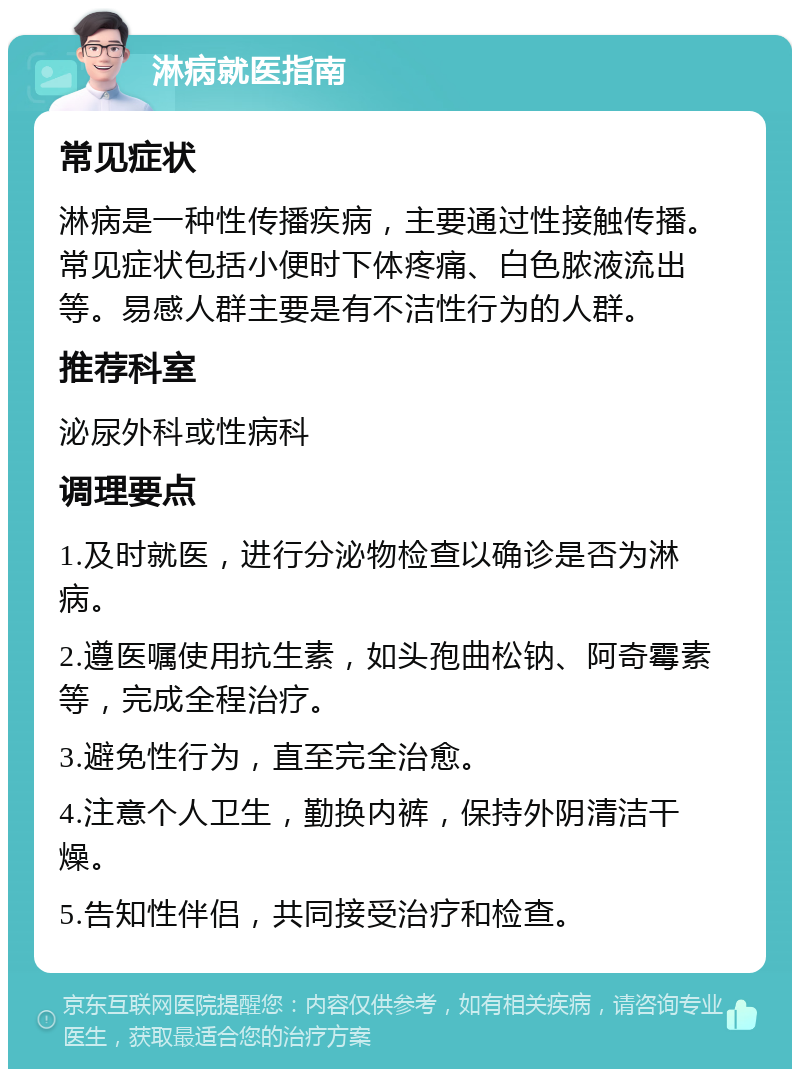 淋病就医指南 常见症状 淋病是一种性传播疾病，主要通过性接触传播。常见症状包括小便时下体疼痛、白色脓液流出等。易感人群主要是有不洁性行为的人群。 推荐科室 泌尿外科或性病科 调理要点 1.及时就医，进行分泌物检查以确诊是否为淋病。 2.遵医嘱使用抗生素，如头孢曲松钠、阿奇霉素等，完成全程治疗。 3.避免性行为，直至完全治愈。 4.注意个人卫生，勤换内裤，保持外阴清洁干燥。 5.告知性伴侣，共同接受治疗和检查。