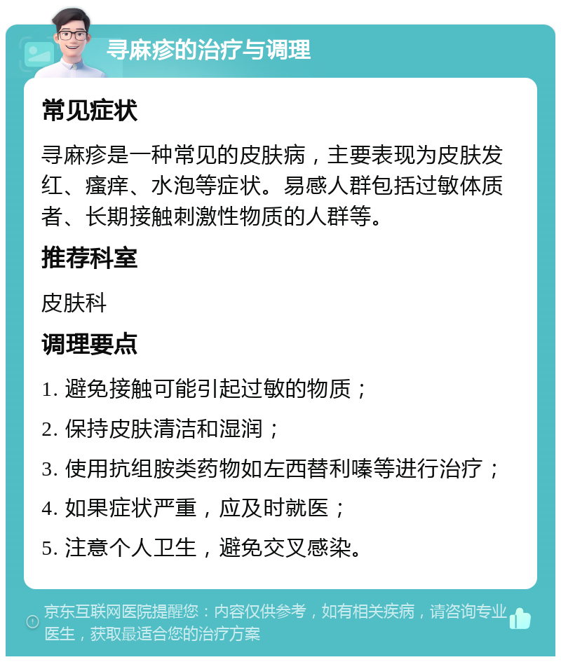 寻麻疹的治疗与调理 常见症状 寻麻疹是一种常见的皮肤病，主要表现为皮肤发红、瘙痒、水泡等症状。易感人群包括过敏体质者、长期接触刺激性物质的人群等。 推荐科室 皮肤科 调理要点 1. 避免接触可能引起过敏的物质； 2. 保持皮肤清洁和湿润； 3. 使用抗组胺类药物如左西替利嗪等进行治疗； 4. 如果症状严重，应及时就医； 5. 注意个人卫生，避免交叉感染。