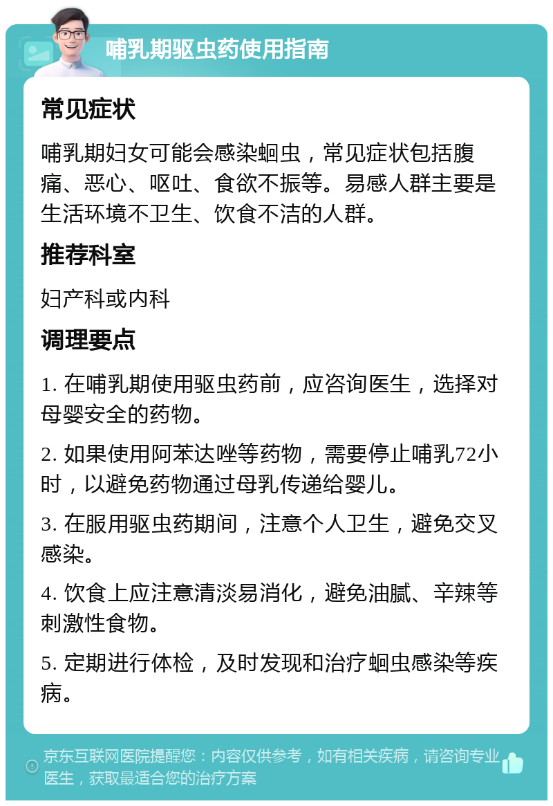 哺乳期驱虫药使用指南 常见症状 哺乳期妇女可能会感染蛔虫，常见症状包括腹痛、恶心、呕吐、食欲不振等。易感人群主要是生活环境不卫生、饮食不洁的人群。 推荐科室 妇产科或内科 调理要点 1. 在哺乳期使用驱虫药前，应咨询医生，选择对母婴安全的药物。 2. 如果使用阿苯达唑等药物，需要停止哺乳72小时，以避免药物通过母乳传递给婴儿。 3. 在服用驱虫药期间，注意个人卫生，避免交叉感染。 4. 饮食上应注意清淡易消化，避免油腻、辛辣等刺激性食物。 5. 定期进行体检，及时发现和治疗蛔虫感染等疾病。