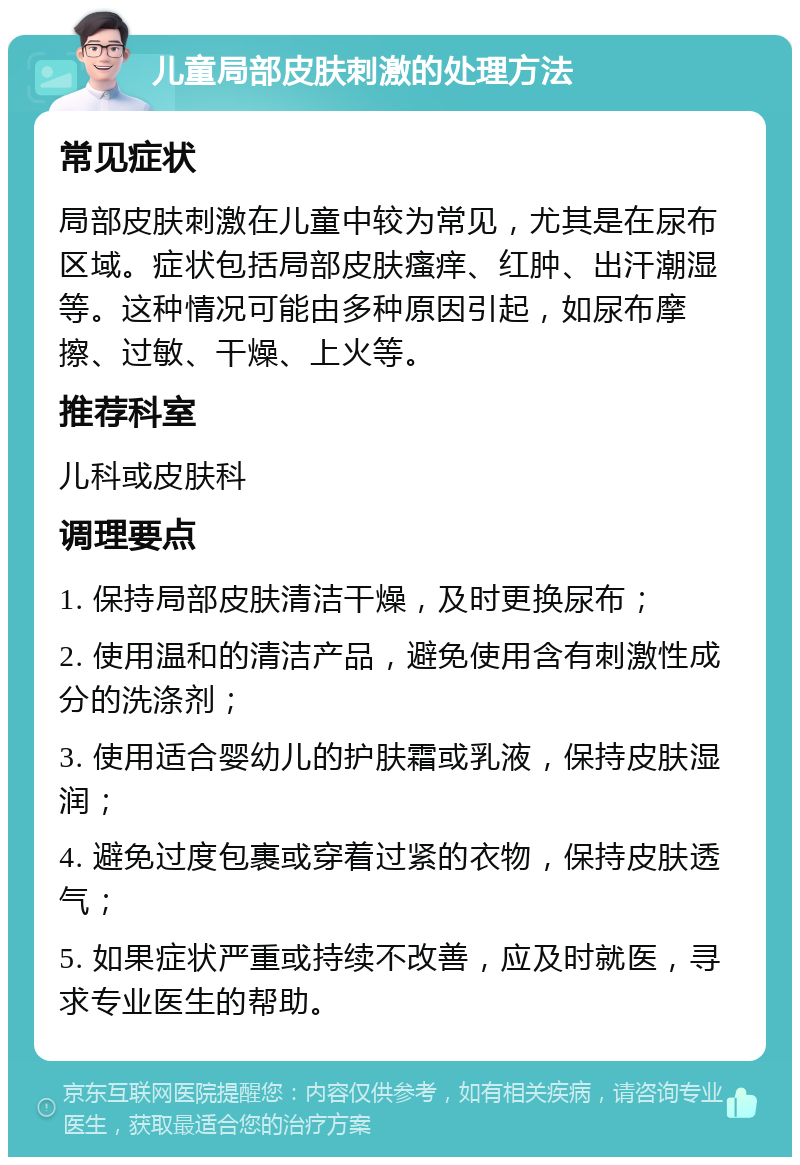 儿童局部皮肤刺激的处理方法 常见症状 局部皮肤刺激在儿童中较为常见，尤其是在尿布区域。症状包括局部皮肤瘙痒、红肿、出汗潮湿等。这种情况可能由多种原因引起，如尿布摩擦、过敏、干燥、上火等。 推荐科室 儿科或皮肤科 调理要点 1. 保持局部皮肤清洁干燥，及时更换尿布； 2. 使用温和的清洁产品，避免使用含有刺激性成分的洗涤剂； 3. 使用适合婴幼儿的护肤霜或乳液，保持皮肤湿润； 4. 避免过度包裹或穿着过紧的衣物，保持皮肤透气； 5. 如果症状严重或持续不改善，应及时就医，寻求专业医生的帮助。