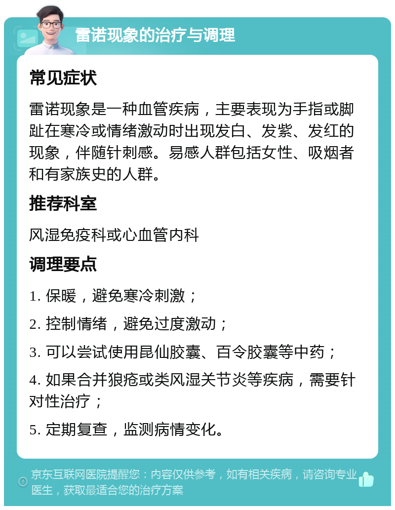 雷诺现象的治疗与调理 常见症状 雷诺现象是一种血管疾病，主要表现为手指或脚趾在寒冷或情绪激动时出现发白、发紫、发红的现象，伴随针刺感。易感人群包括女性、吸烟者和有家族史的人群。 推荐科室 风湿免疫科或心血管内科 调理要点 1. 保暖，避免寒冷刺激； 2. 控制情绪，避免过度激动； 3. 可以尝试使用昆仙胶囊、百令胶囊等中药； 4. 如果合并狼疮或类风湿关节炎等疾病，需要针对性治疗； 5. 定期复查，监测病情变化。