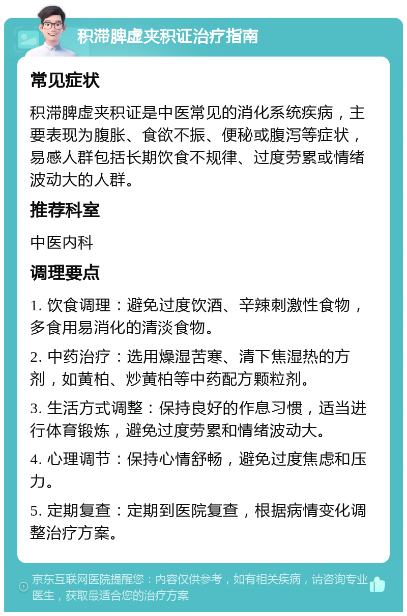 积滞脾虚夹积证治疗指南 常见症状 积滞脾虚夹积证是中医常见的消化系统疾病，主要表现为腹胀、食欲不振、便秘或腹泻等症状，易感人群包括长期饮食不规律、过度劳累或情绪波动大的人群。 推荐科室 中医内科 调理要点 1. 饮食调理：避免过度饮酒、辛辣刺激性食物，多食用易消化的清淡食物。 2. 中药治疗：选用燥湿苦寒、清下焦湿热的方剂，如黄柏、炒黄柏等中药配方颗粒剂。 3. 生活方式调整：保持良好的作息习惯，适当进行体育锻炼，避免过度劳累和情绪波动大。 4. 心理调节：保持心情舒畅，避免过度焦虑和压力。 5. 定期复查：定期到医院复查，根据病情变化调整治疗方案。