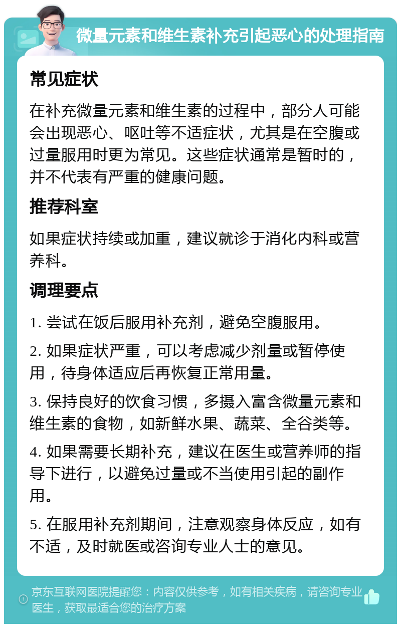 微量元素和维生素补充引起恶心的处理指南 常见症状 在补充微量元素和维生素的过程中，部分人可能会出现恶心、呕吐等不适症状，尤其是在空腹或过量服用时更为常见。这些症状通常是暂时的，并不代表有严重的健康问题。 推荐科室 如果症状持续或加重，建议就诊于消化内科或营养科。 调理要点 1. 尝试在饭后服用补充剂，避免空腹服用。 2. 如果症状严重，可以考虑减少剂量或暂停使用，待身体适应后再恢复正常用量。 3. 保持良好的饮食习惯，多摄入富含微量元素和维生素的食物，如新鲜水果、蔬菜、全谷类等。 4. 如果需要长期补充，建议在医生或营养师的指导下进行，以避免过量或不当使用引起的副作用。 5. 在服用补充剂期间，注意观察身体反应，如有不适，及时就医或咨询专业人士的意见。