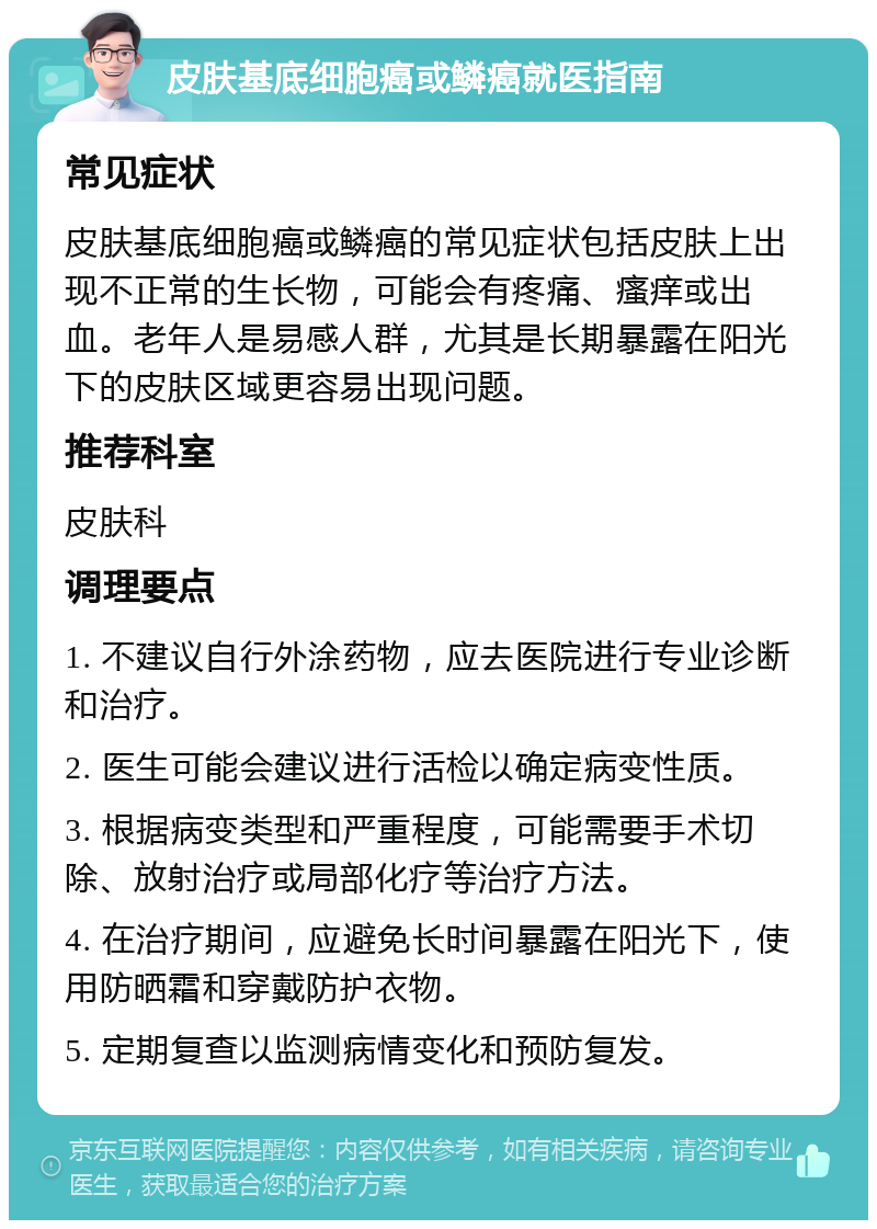 皮肤基底细胞癌或鳞癌就医指南 常见症状 皮肤基底细胞癌或鳞癌的常见症状包括皮肤上出现不正常的生长物，可能会有疼痛、瘙痒或出血。老年人是易感人群，尤其是长期暴露在阳光下的皮肤区域更容易出现问题。 推荐科室 皮肤科 调理要点 1. 不建议自行外涂药物，应去医院进行专业诊断和治疗。 2. 医生可能会建议进行活检以确定病变性质。 3. 根据病变类型和严重程度，可能需要手术切除、放射治疗或局部化疗等治疗方法。 4. 在治疗期间，应避免长时间暴露在阳光下，使用防晒霜和穿戴防护衣物。 5. 定期复查以监测病情变化和预防复发。