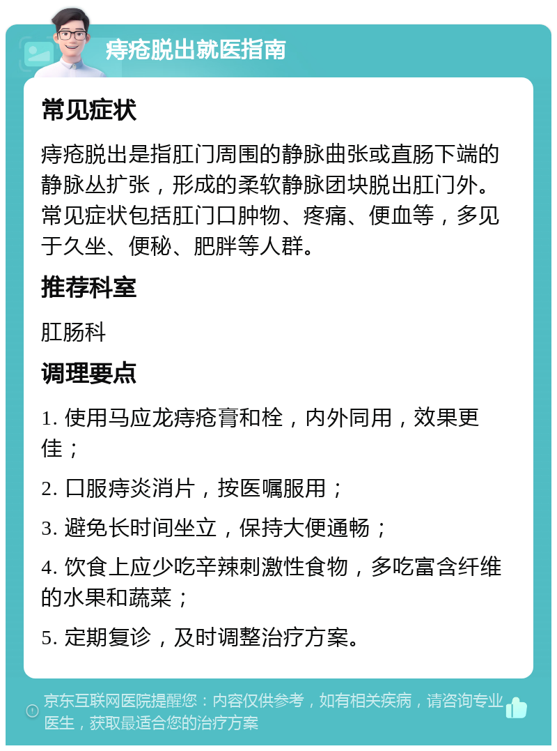 痔疮脱出就医指南 常见症状 痔疮脱出是指肛门周围的静脉曲张或直肠下端的静脉丛扩张，形成的柔软静脉团块脱出肛门外。常见症状包括肛门口肿物、疼痛、便血等，多见于久坐、便秘、肥胖等人群。 推荐科室 肛肠科 调理要点 1. 使用马应龙痔疮膏和栓，内外同用，效果更佳； 2. 口服痔炎消片，按医嘱服用； 3. 避免长时间坐立，保持大便通畅； 4. 饮食上应少吃辛辣刺激性食物，多吃富含纤维的水果和蔬菜； 5. 定期复诊，及时调整治疗方案。