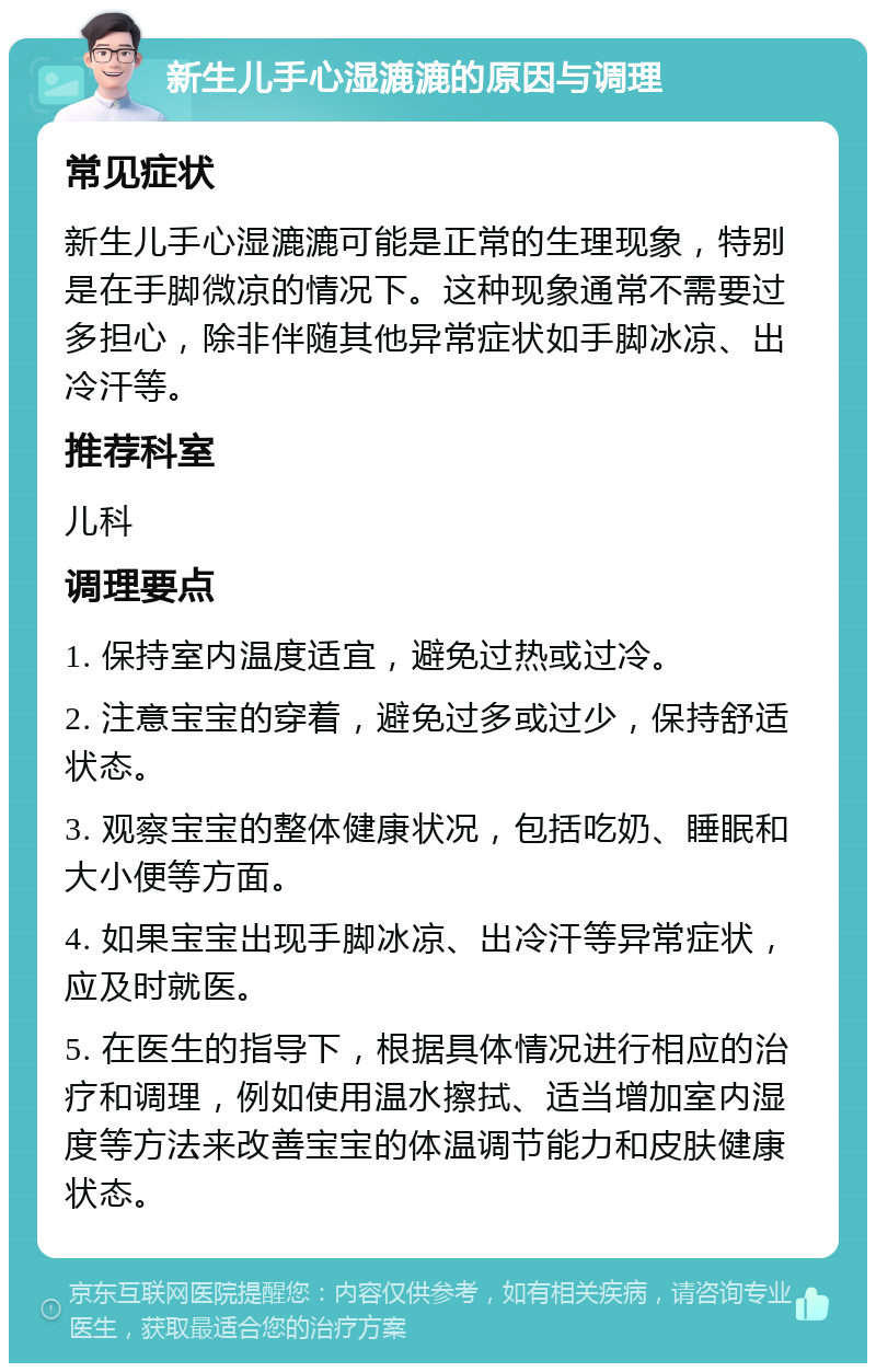 新生儿手心湿漉漉的原因与调理 常见症状 新生儿手心湿漉漉可能是正常的生理现象，特别是在手脚微凉的情况下。这种现象通常不需要过多担心，除非伴随其他异常症状如手脚冰凉、出冷汗等。 推荐科室 儿科 调理要点 1. 保持室内温度适宜，避免过热或过冷。 2. 注意宝宝的穿着，避免过多或过少，保持舒适状态。 3. 观察宝宝的整体健康状况，包括吃奶、睡眠和大小便等方面。 4. 如果宝宝出现手脚冰凉、出冷汗等异常症状，应及时就医。 5. 在医生的指导下，根据具体情况进行相应的治疗和调理，例如使用温水擦拭、适当增加室内湿度等方法来改善宝宝的体温调节能力和皮肤健康状态。