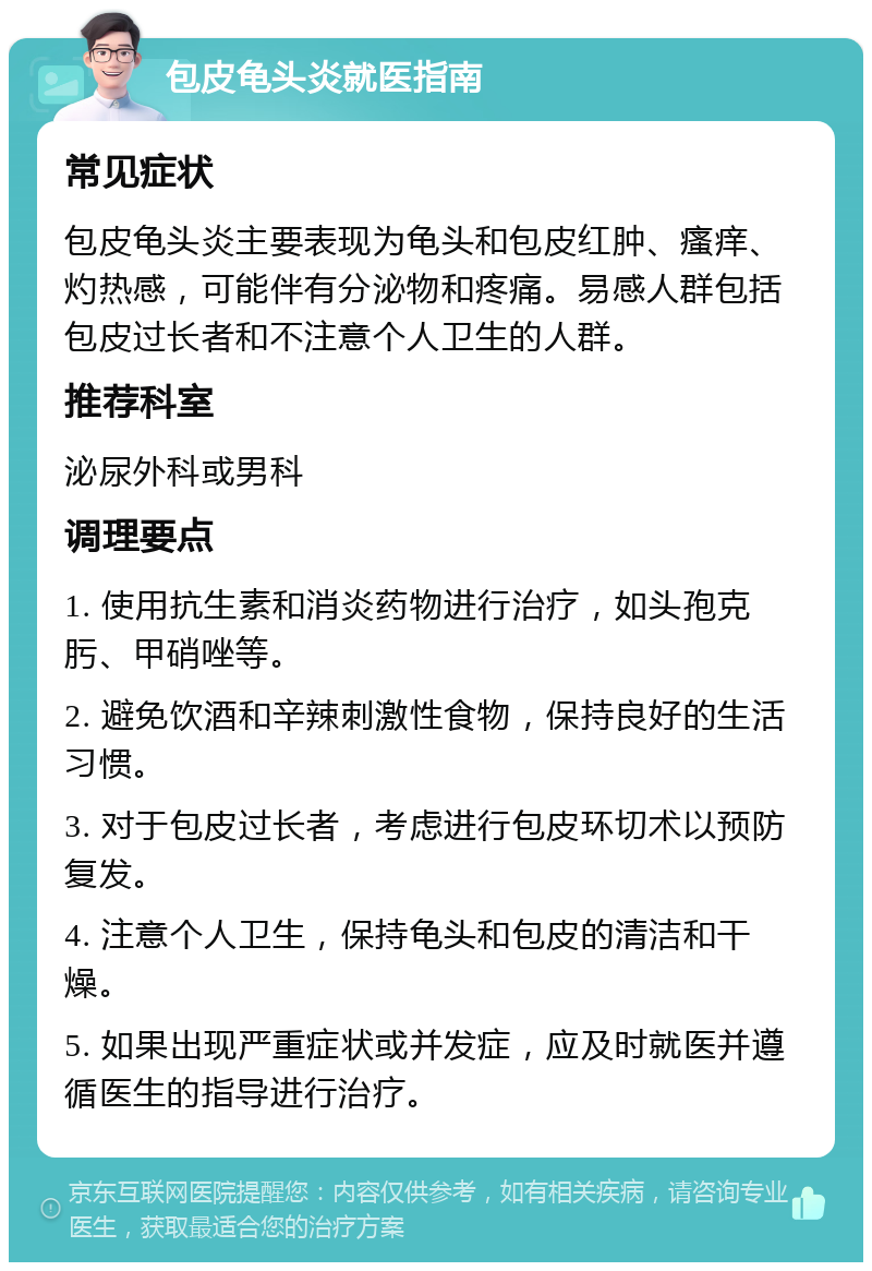 包皮龟头炎就医指南 常见症状 包皮龟头炎主要表现为龟头和包皮红肿、瘙痒、灼热感，可能伴有分泌物和疼痛。易感人群包括包皮过长者和不注意个人卫生的人群。 推荐科室 泌尿外科或男科 调理要点 1. 使用抗生素和消炎药物进行治疗，如头孢克肟、甲硝唑等。 2. 避免饮酒和辛辣刺激性食物，保持良好的生活习惯。 3. 对于包皮过长者，考虑进行包皮环切术以预防复发。 4. 注意个人卫生，保持龟头和包皮的清洁和干燥。 5. 如果出现严重症状或并发症，应及时就医并遵循医生的指导进行治疗。