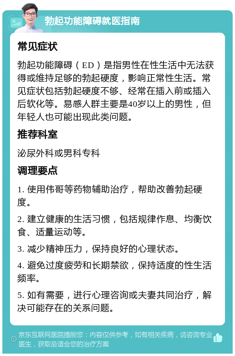 勃起功能障碍就医指南 常见症状 勃起功能障碍（ED）是指男性在性生活中无法获得或维持足够的勃起硬度，影响正常性生活。常见症状包括勃起硬度不够、经常在插入前或插入后软化等。易感人群主要是40岁以上的男性，但年轻人也可能出现此类问题。 推荐科室 泌尿外科或男科专科 调理要点 1. 使用伟哥等药物辅助治疗，帮助改善勃起硬度。 2. 建立健康的生活习惯，包括规律作息、均衡饮食、适量运动等。 3. 减少精神压力，保持良好的心理状态。 4. 避免过度疲劳和长期禁欲，保持适度的性生活频率。 5. 如有需要，进行心理咨询或夫妻共同治疗，解决可能存在的关系问题。