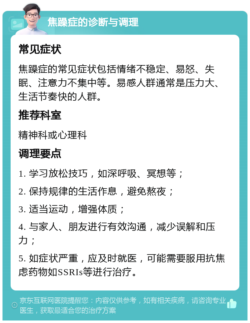 焦躁症的诊断与调理 常见症状 焦躁症的常见症状包括情绪不稳定、易怒、失眠、注意力不集中等。易感人群通常是压力大、生活节奏快的人群。 推荐科室 精神科或心理科 调理要点 1. 学习放松技巧，如深呼吸、冥想等； 2. 保持规律的生活作息，避免熬夜； 3. 适当运动，增强体质； 4. 与家人、朋友进行有效沟通，减少误解和压力； 5. 如症状严重，应及时就医，可能需要服用抗焦虑药物如SSRIs等进行治疗。