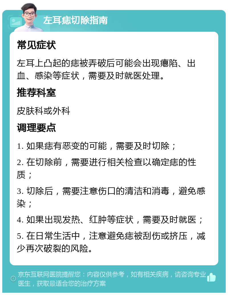 左耳痣切除指南 常见症状 左耳上凸起的痣被弄破后可能会出现瘪陷、出血、感染等症状，需要及时就医处理。 推荐科室 皮肤科或外科 调理要点 1. 如果痣有恶变的可能，需要及时切除； 2. 在切除前，需要进行相关检查以确定痣的性质； 3. 切除后，需要注意伤口的清洁和消毒，避免感染； 4. 如果出现发热、红肿等症状，需要及时就医； 5. 在日常生活中，注意避免痣被刮伤或挤压，减少再次破裂的风险。