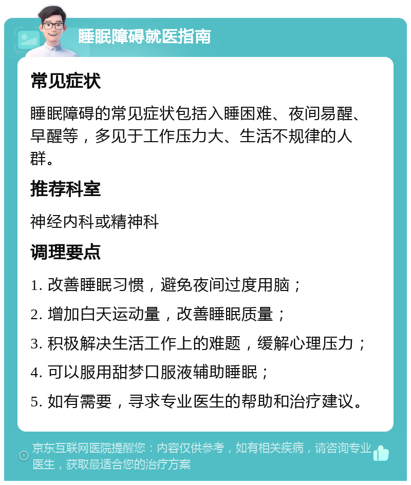 睡眠障碍就医指南 常见症状 睡眠障碍的常见症状包括入睡困难、夜间易醒、早醒等，多见于工作压力大、生活不规律的人群。 推荐科室 神经内科或精神科 调理要点 1. 改善睡眠习惯，避免夜间过度用脑； 2. 增加白天运动量，改善睡眠质量； 3. 积极解决生活工作上的难题，缓解心理压力； 4. 可以服用甜梦口服液辅助睡眠； 5. 如有需要，寻求专业医生的帮助和治疗建议。